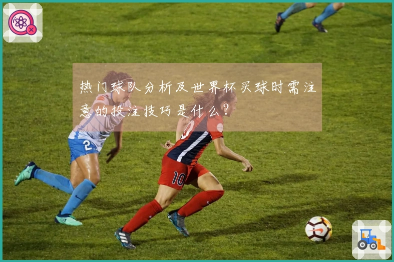 热门球队分析及世界杯买球时需注意的投注技巧是什么？