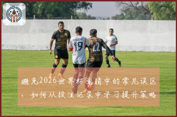 避免2026世界杯竞猜中的常见误区，如何从投注记录中学习提升策略