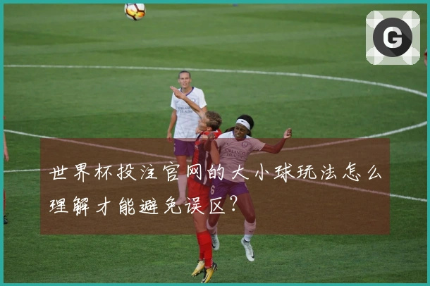 世界杯投注官网的大小球玩法怎么理解才能避免误区？