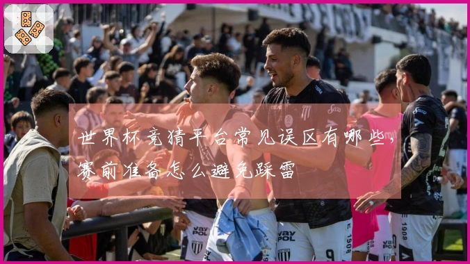世界杯竞猜平台常见误区有哪些，赛前准备怎么避免踩雷
